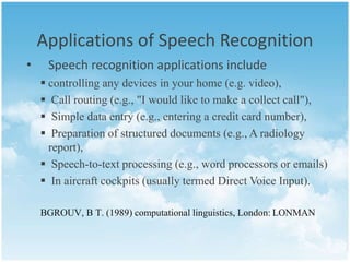 Applications of Speech Recognition 
• Speech recognition applications include 
 controlling any devices in your home (e.g. video), 
 Call routing (e.g., "I would like to make a collect call"), 
 Simple data entry (e.g., entering a credit card number), 
 Preparation of structured documents (e.g., A radiology 
report), 
 Speech-to-text processing (e.g., word processors or emails) 
 In aircraft cockpits (usually termed Direct Voice Input). 
BGROUV, B T. (1989) computational linguistics, London: LONMAN 
 