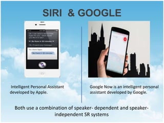 SIRI & GOOGLE 
Intelligent Personal Assistant 
developed by Apple. 
Google Now is an intelligent personal 
assistant developed by Google. 
Both use a combination of speaker- dependent and speaker-independent 
SR systems 
 