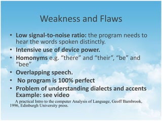 Weakness and Flaws 
• Low signal-to-noise ratio: the program needs to 
hear the words spoken distinctly. 
• Intensive use of device power. 
• Homonyms e.g. “there” and “their”, “be” and 
“bee” 
• Overlapping speech. 
• No program is 100% perfect 
• Problem of understanding dialects and accents 
Example: see video 
A practical Intro to the computer Analysis of Language, Geoff Barnbrook, 
1996, Edinburgh University press. 
 