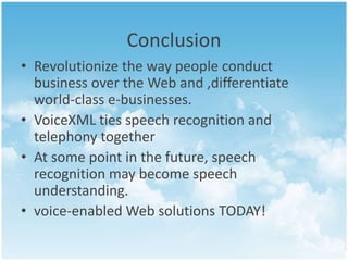 Conclusion 
• Revolutionize the way people conduct 
business over the Web and ,differentiate 
world-class e-businesses. 
• VoiceXML ties speech recognition and 
telephony together 
• At some point in the future, speech 
recognition may become speech 
understanding. 
• voice-enabled Web solutions TODAY! 
 