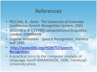 References 
• PELLOM, B., Sonic: The University of Colorado 
Continuous Speech Recognition System, 2001 
• BOGUREV, B T. (1989) computational linguistics, 
London: LONGMAN 
• Eugene Weinstein - Speech Recognition, Prentice 
hall 1995 
• http://www.tldp.org/HOWTO/Speech- 
Recognition- 
• A practical Intro to the computer Analysis of 
Language, Geoff BRANKROOK, 1996, Edinburgh 
University press. 
