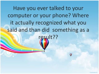 Have you ever talked to your 
computer or your phone? Where 
it actually recognized what you 
said and than did something as a 
result?? 
 