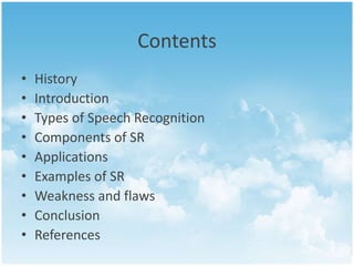 Contents 
• History 
• Introduction 
• Types of Speech Recognition 
• Components of SR 
• Applications 
• Examples of SR 
• Weakness and flaws 
• Conclusion 
• References 
 
