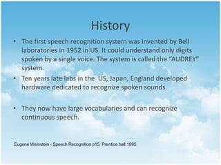 History 
• The first speech recognition system was invented by Bell 
laboratories in 1952 in US. It could understand only digits 
spoken by a single voice. The system is called the “AUDREY” 
system. 
• Ten years late labs in the US, Japan, England developed 
hardware dedicated to recognize spoken sounds. 
• They now have large vocabularies and can recognize 
continuous speech. 
Eugene Weinstein - Speech Recognition p15, Prentice hall 1995 
 