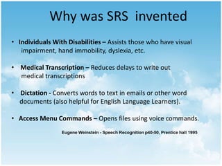 Why was SRS invented 
• Individuals With Disabilities – Assists those who have visual 
impairment, hand immobility, dyslexia, etc. 
• Medical Transcription – Reduces delays to write out 
medical transcriptions 
• Dictation - Converts words to text in emails or other word 
documents (also helpful for English Language Learners). 
• Access Menu Commands – Opens files using voice commands. 
Eugene Weinstein - Speech Recognition p40-50, Prentice hall 1995 
 