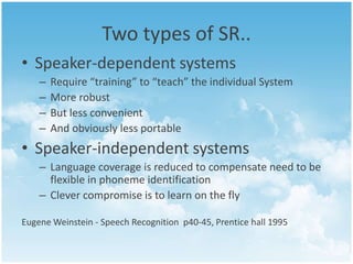 Two types of SR.. 
• Speaker-dependent systems 
– Require “training” to “teach” the individual System 
– More robust 
– But less convenient 
– And obviously less portable 
• Speaker-independent systems 
– Language coverage is reduced to compensate need to be 
flexible in phoneme identification 
– Clever compromise is to learn on the fly 
Eugene Weinstein - Speech Recognition p40-45, Prentice hall 1995 
 
