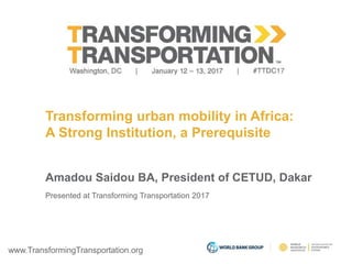 www.TransformingTransportation.org
Transforming urban mobility in Africa:
A Strong Institution, a Prerequisite
Amadou Saidou BA, President of CETUD, Dakar
Presented at Transforming Transportation 2017
 