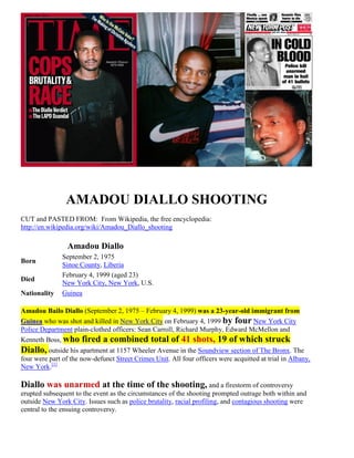 AMADOU DIALLO SHOOTING:
GUNNED DOWN BY NEW YORK POLICE LIKE A DOG!
CUT and PASTED FROM: From Wikipedia, the free encyclopedia:
http://en.wikipedia.org/wiki/Amadou_Diallo_shooting
Amadou Diallo
Born
September 2, 1975
Sinoe County, Liberia
Died
February 4, 1999 (aged 23)
New York City, New York, U.S.
Nationality Guinea
Amadou Bailo Diallo (September 2, 1975 – February 4, 1999) was a 23-year-old immigrant from
Guinea who was shot and killed in New York City on February 4, 1999 by four New York City
Police Department plain-clothed officers: Sean Carroll, Richard Murphy, Edward McMellon and
Kenneth Boss, who fired a combined total of 41 shots, 19 of which struck
Diallo, outside his apartment at 1157 Wheeler Avenue in the Soundview section of The Bronx. The
four were part of the now-defunct Street Crimes Unit. All four officers were acquitted at trial in Albany,
New York.[1]
Diallo was unarmed at the time of the shooting, and a firestorm of controversy
erupted subsequent to the event as the circumstances of the shooting prompted outrage both within and
outside New York City. Issues such as police brutality, racial profiling, and contagious shooting were
central to the ensuing controversy.
 