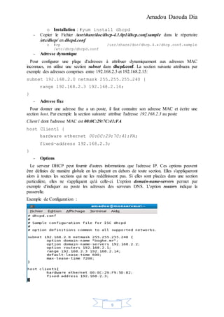 Amadou Daouda Dia
9
o Installation : #yum install dhcpd
- Copier le Fichier /usr/share/doc/dhcp-4.1.0p1/dhcp.conf.sample dans le répertoire
/etc/dhcp/ en dhcpd.conf
o #cp /usr/share/doc/dhcp.4.x/dhcp.conf.sample
/etc/dhcp/dhcpd.conf
- Adresse dynamique
Pour configurer une plage d'adresses à attribuer dynamiquement aux adresses MAC
inconnues, on utilise une section subnet dans dhcpd.conf. La section suivante attribuera par
exemple des adresses comprises entre 192.168.2.3 et 192.168.2.15:
subnet 192.168.2.0 netmask 255.255.255.240 {
range 192.168.2.3 192.168.2.14;
}
- Adresse fixe
Pour donner une adresse fixe a un poste, il faut connaitre son adresse MAC et écrire une
section host. Par exemple la section suivante attribue l'adresse 192.168.2.3 au poste
Client1 dont l'adresse MAC est 00:0C:29:7C:41:FA
host Client1 {
hardware ethernet 00:0C:29:7C:41:FA;
fixed-address 192.168.2.3;
}
- Options
Le serveur DHCP peut fournir d'autres informations que l'adresse IP. Ces options peuvent
être définies de manière globale en les plaçant en dehors de toute section. Elles s'appliqueront
alors à toutes les sections qui ne les redéfinissent pas. Si elles sont placées dans une section
particulière, elles ne s'appliquent qu'à celle-ci. L'option domain-name-servers permet par
exemple d'indiquer au poste les adresses des serveurs DNS. L'option routers indique la
passerelle.
Exemple de Configuration :
 