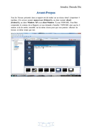 Amadou Daouda Dia
1
Tous les Travaux présentés dans ce rapport ont été réalisé sur un réseau virtuel comportant 4
machines (Un serveur nommé monserveur (Fédora11), un client nommé client1
(Fedora11), un client Windows XP et un client Windows 7) sous VMWARE. Pour Bien
comprendre le contenu de ce Rapport, je vous demande d’installer VMWARE ainsi que les 4
stations et de les mettre ensemble sur un même réseau pour que vous puissiez effectuer les
travaux en même temps que moi.
 