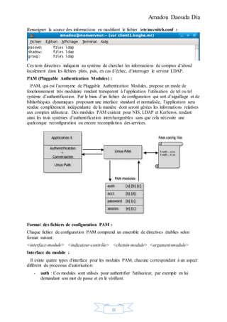 Amadou Daouda Dia
31
Renseigner la source des informations en modifiant le fichier /etc/nsswitch.conf :
Ces trois directives indiquent au système de chercher les informations de comptes d’abord
localement dans les fichiers plats, puis, en cas d’échec, d’interroger le serveur LDAP.
PAM (Pluggable Authentication Modules) :
PAM, qui est l’acronyme de Pluggable Authentication Modules, propose un mode de
fonctionnement très modulaire rendant transparent à l’application l’utilisation de tel ou tel
système d’authentification. Par le biais d’un fichier de configuration qui sert d’aiguillage et de
bibliothèques dynamiques proposant une interface standard et normalisée, l’application sera
rendue complètement indépendante de la manière dont seront gérées les informations relatives
aux comptes utilisateur. Des modules PAM existent pour NIS, LDAP et Kerberos, rendant
ainsi les trois systèmes d’authentification interchangeables sans que cela nécessite une
quelconque reconfiguration ou encore recompilation des services.
Format des fichiers de configuration PAM :
Chaque fichier de configuration PAM comprend un ensemble de directives établies selon
format suivant:
<interface-module> <indicateur-contrôle> <chemin-module> <argumentsmodule>
Interface du module :
Il existe quatre types d'interface pour les modules PAM, chacune correspondant à un aspect
différent du processus d'autorisation:
- auth : Ces modules sont utilisés pour authentifier l'utilisateur, par exemple en lui
demandant son mot de passe et en le vérifiant.
 