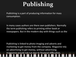 Publishing
Publishing is a part of producing information for mass
consumption.
In many cases authors are there own publishers. Normally
the term publishing refers to printing either book or
newspapers. But in the modern day with things such as the

Publishing is linked to photo imaging and adverts and
marketing to get money from the company. Magazine rely
on advertising to get money, without advertising
magazines would not run due to financial difficulties.

 