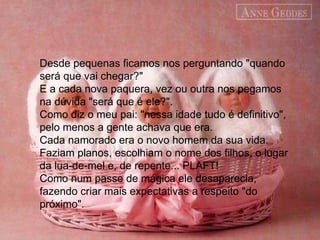 Desde pequenas ficamos nos perguntando "quando será que vai chegar?"  E a cada nova paquera, vez ou outra nos pegamos na dúvida "será que é ele?".  Como diz o meu pai: "nessa idade tudo é definitivo", pelo menos a gente achava que era.  Cada namorado era o novo homem da sua vida. Faziam planos, escolhiam o nome dos filhos, o lugar da lua-de-mel e, de repente... PLAFT!  Como num passe de mágica ele desaparecia, fazendo criar mais expectativas a respeito "do próximo".  