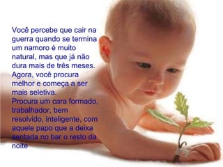 Você percebe que cair na guerra quando se termina um namoro é muito natural, mas que já não dura mais de três meses.  Agora, você procura melhor e começa a ser mais seletiva.  Procura um cara formado, trabalhador, bem resolvido, inteligente, com aquele papo que a deixa sentada no bar o resto da noite  