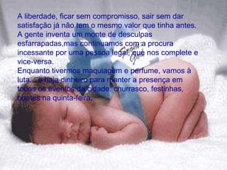 A liberdade, ficar sem compromisso, sair sem dar satisfação já não tem o mesmo valor que tinha antes.  A gente inventa um monte de desculpas esfarrapadas,mas continuamos com a procura incessante por uma pessoa legal, que nos complete e vice-versa.  Enquanto tivermos maquiagem e perfume, vamos à luta... e haja dinheiro para manter a presença em todos os eventos da cidade: churrasco, festinhas, boates na quinta-feira.  