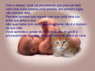 Com o tempo, você vai percebendo que para ser feliz com uma outra pessoa,você precisa, em primeiro lugar, não precisar dela.  Percebe também que aquele cara que você ama (ou acha que ama),e que  não quer nada com você, definitivamente não é o homem da sua vida.  Você aprende a gostar de você, a cuidar de você e, principalmente, a gostar de quem também gosta de você.  