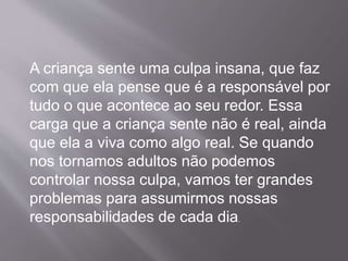 A criança sente uma culpa insana, que faz
com que ela pense que é a responsável por
tudo o que acontece ao seu redor. Essa
carga que a criança sente não é real, ainda
que ela a viva como algo real. Se quando
nos tornamos adultos não podemos
controlar nossa culpa, vamos ter grandes
problemas para assumirmos nossas
responsabilidades de cada dia.
 
