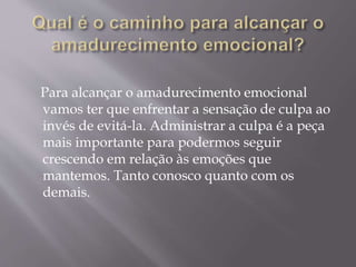 Para alcançar o amadurecimento emocional
vamos ter que enfrentar a sensação de culpa ao
invés de evitá-la. Administrar a culpa é a peça
mais importante para podermos seguir
crescendo em relação às emoções que
mantemos. Tanto conosco quanto com os
demais.
 