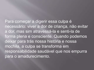 Para começar a digerir essa culpa é
necessário: viver a dor de criança, não evitar
a dor, mas sim atravessá-la e senti-la de
forma plena e consciente. Quando podemos
deixar para trás nossa história e nossa
mochila, a culpa se transforma em
responsabilidade saudável que nos empurra
para o amadurecimento.
 