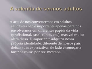 A arte de nos convertermos em adultos
saudáveis não é importante apenas para nos
envolvermos em diferentes papéis da vida
(profissional, casal, filhos, etc.), mas vai muito
além disso. É importante adquirir nossa
própria identidade, diferente de nossos pais,
deixar suas expectativas de lado e começar a
fazer as coisas por nós mesmos.
 
