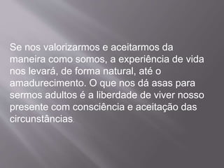 Se nos valorizarmos e aceitarmos da
maneira como somos, a experiência de vida
nos levará, de forma natural, até o
amadurecimento. O que nos dá asas para
sermos adultos é a liberdade de viver nosso
presente com consciência e aceitação das
circunstâncias.
 