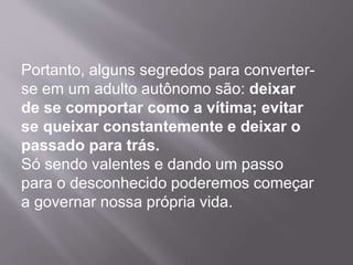 Portanto, alguns segredos para converter-
se em um adulto autônomo são: deixar
de se comportar como a vítima; evitar
se queixar constantemente e deixar o
passado para trás.
Só sendo valentes e dando um passo
para o desconhecido poderemos começar
a governar nossa própria vida.
 