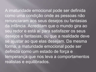 A imaturidade emocional pode ser definida
como uma condição onde as pessoas não
renunciaram aos seus desejos ou fantasias
da infância. Acreditam que o mundo gira ao
seu redor e está aí para satisfazer os seus
desejos e fantasias, ou que a realidade deve
se ajustar ao que elas desejam. Da mesma
forma, a maturidade emocional pode ser
definida como um estado de força e
temperança que nos leva a comportamentos
realistas e equilibrados.
 