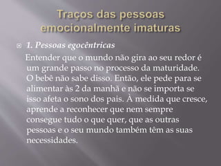  1. Pessoas egocêntricas
Entender que o mundo não gira ao seu redor é
um grande passo no processo da maturidade.
O bebê não sabe disso. Então, ele pede para se
alimentar às 2 da manhã e não se importa se
isso afeta o sono dos pais. À medida que cresce,
aprende a reconhecer que nem sempre
consegue tudo o que quer, que as outras
pessoas e o seu mundo também têm as suas
necessidades.
 