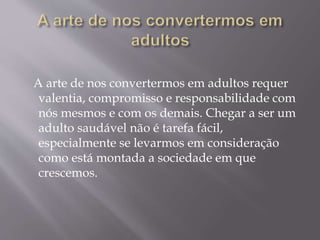 A arte de nos convertermos em adultos requer
valentia, compromisso e responsabilidade com
nós mesmos e com os demais. Chegar a ser um
adulto saudável não é tarefa fácil,
especialmente se levarmos em consideração
como está montada a sociedade em que
crescemos.
 