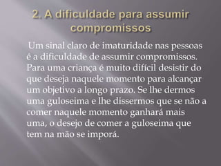 Um sinal claro de imaturidade nas pessoas
é a dificuldade de assumir compromissos.
Para uma criança é muito difícil desistir do
que deseja naquele momento para alcançar
um objetivo a longo prazo. Se lhe dermos
uma guloseima e lhe dissermos que se não a
comer naquele momento ganhará mais
uma, o desejo de comer a guloseima que
tem na mão se imporá.
 
