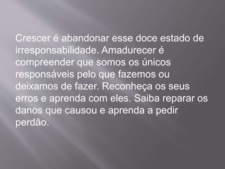 Crescer é abandonar esse doce estado de
irresponsabilidade. Amadurecer é
compreender que somos os únicos
responsáveis pelo que fazemos ou
deixamos de fazer. Reconheça os seus
erros e aprenda com eles. Saiba reparar os
danos que causou e aprenda a pedir
perdão.
 