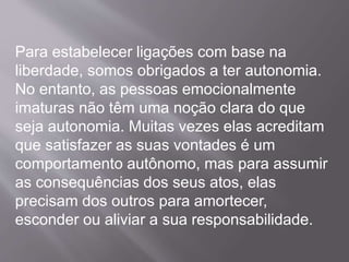 Para estabelecer ligações com base na
liberdade, somos obrigados a ter autonomia.
No entanto, as pessoas emocionalmente
imaturas não têm uma noção clara do que
seja autonomia. Muitas vezes elas acreditam
que satisfazer as suas vontades é um
comportamento autônomo, mas para assumir
as consequências dos seus atos, elas
precisam dos outros para amortecer,
esconder ou aliviar a sua responsabilidade.
 