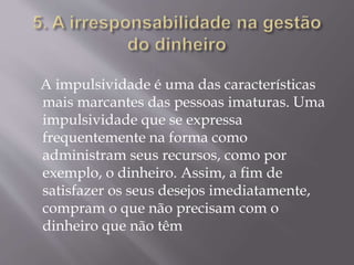 A impulsividade é uma das características
mais marcantes das pessoas imaturas. Uma
impulsividade que se expressa
frequentemente na forma como
administram seus recursos, como por
exemplo, o dinheiro. Assim, a fim de
satisfazer os seus desejos imediatamente,
compram o que não precisam com o
dinheiro que não têm
 