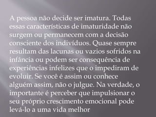 A pessoa não decide ser imatura. Todas
essas características de imaturidade não
surgem ou permanecem com a decisão
consciente dos indivíduos. Quase sempre
resultam das lacunas ou vazios sofridos na
infância ou podem ser consequência de
experiências infelizes que o impediram de
evoluir. Se você é assim ou conhece
alguém assim, não o julgue. Na verdade, o
importante é perceber que impulsionar o
seu próprio crescimento emocional pode
levá-lo a uma vida melhor
 