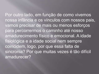 Por outro lado, em função de como vivemos
nossa infância e os vínculos com nossos pais,
vamos precisar de mais ou menos esforços
para percorrermos o caminho até nosso
amadurecimento físico e emocional. A idade
fisiológica e a idade social nem sempre
coincidem, logo, por que essa falta de
sincronia? Por que muitas vezes é tão difícil
amadurecer?
 