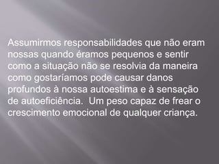 Assumirmos responsabilidades que não eram
nossas quando éramos pequenos e sentir
como a situação não se resolvia da maneira
como gostaríamos pode causar danos
profundos à nossa autoestima e à sensação
de autoeficiência. Um peso capaz de frear o
crescimento emocional de qualquer criança.
 