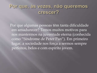 Por que algumas pessoas têm tanta dificuldade
em amadurecer? Temos muitos motivos para
nos mantermos na juventude eterna (conhecida
como “Síndrome de Peter Pan“). Em primeiro
lugar, a sociedade nos força a sermos sempre
perfeitos, belos e com espírito jovem.
 