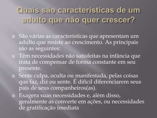  São várias as características que apresentam um
adulto que resiste ao crescimento. As principais
são as seguintes:
 Têm necessidades não satisfeitas na infância que
trata de compensar de forma constante em seu
presente.
 Sente culpa, oculta ou manifestada, pelas coisas
que faz, diz ou sente. É difícil diferenciarem seus
pais de seus companheiros(as).
 Exagera suas necessidades e, além disso,
geralmente as converte em ações, ou necessidades
de gratificação imediata
 