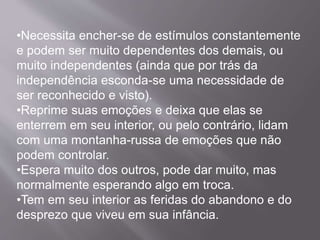 •Necessita encher-se de estímulos constantemente
e podem ser muito dependentes dos demais, ou
muito independentes (ainda que por trás da
independência esconda-se uma necessidade de
ser reconhecido e visto).
•Reprime suas emoções e deixa que elas se
enterrem em seu interior, ou pelo contrário, lidam
com uma montanha-russa de emoções que não
podem controlar.
•Espera muito dos outros, pode dar muito, mas
normalmente esperando algo em troca.
•Tem em seu interior as feridas do abandono e do
desprezo que viveu em sua infância.
 