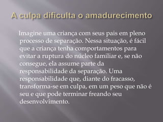 Imagine uma criança com seus pais em pleno
processo de separação. Nessa situação, é fácil
que a criança tenha comportamentos para
evitar a ruptura do núcleo familiar e, se não
consegue, ela assume parte da
responsabilidade da separação. Uma
responsabilidade que, diante do fracasso,
transforma-se em culpa, em um peso que não é
seu e que pode terminar freando seu
desenvolvimento.
 