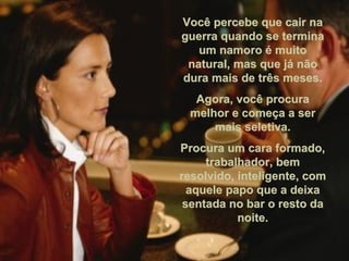Você percebe que cair naVocê percebe que cair na
guerra quando se terminaguerra quando se termina
um namoro é muitoum namoro é muito
natural, mas que já nãonatural, mas que já não
dura mais de três meses.dura mais de três meses.
Agora, você procuraAgora, você procura
melhor e começa a sermelhor e começa a ser
mais seletiva.mais seletiva.
Procura um cara formado,Procura um cara formado,
trabalhador, bemtrabalhador, bem
resolvido, inteligente, comresolvido, inteligente, com
aquele papo que a deixaaquele papo que a deixa
sentada no bar o resto dasentada no bar o resto da
noite.noite.
 