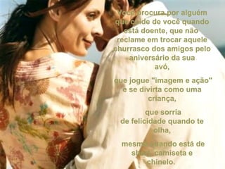 Você procura por alguémVocê procura por alguém
que cuide de você quandoque cuide de você quando
está doente, que nãoestá doente, que não
reclame em trocar aquelereclame em trocar aquele
churrasco dos amigos pelochurrasco dos amigos pelo
aniversário da suaaniversário da sua
avó,avó,
que jogue "imagem e ação"que jogue "imagem e ação"
e se divirta como umae se divirta como uma
criança,criança,
que sorriaque sorria
de felicidade quando tede felicidade quando te
olha,olha,
mesmo quando está demesmo quando está de
short, camiseta eshort, camiseta e
chinelo.chinelo.
 