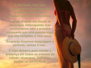 A liberdade, ficar semA liberdade, ficar sem
compromisso, sair sem darcompromisso, sair sem dar
satisfação já não tem osatisfação já não tem o
mesmo valor que tinha antes.mesmo valor que tinha antes.
A gente inventa um monte deA gente inventa um monte de
desculpas esfarrapadas masdesculpas esfarrapadas mas
continuamos com a procuracontinuamos com a procura
incessante por uma pessoa legal,incessante por uma pessoa legal,
que nos complete e vice-versa.que nos complete e vice-versa.
Enquanto tivermos maquiagem eEnquanto tivermos maquiagem e
perfume, vamos à luta...perfume, vamos à luta...
E haja dinheiro para manter aE haja dinheiro para manter a
presença em todos os eventos dapresença em todos os eventos da
cidade: churrasco, festinhas,cidade: churrasco, festinhas,
boates na quinta-feira.boates na quinta-feira.
 