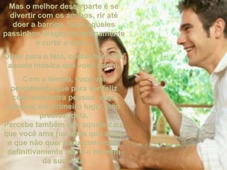 Mas o melhor dessa parte é seMas o melhor dessa parte é se
divertir com os amigos, rir atédivertir com os amigos, rir até
doer a barriga, fazer aquelesdoer a barriga, fazer aqueles
passinhos bregas de antigamentepassinhos bregas de antigamente
e curtir o som...e curtir o som...
Olhar para o teto, cantar bem altoOlhar para o teto, cantar bem alto
aquela música que você adora.aquela música que você adora.
Com o tempo, você vaiCom o tempo, você vai
percebendo que para ser felizpercebendo que para ser feliz
com uma outra pessoa, vocêcom uma outra pessoa, você
precisa, em primeiro lugar, nãoprecisa, em primeiro lugar, não
precisar dela.precisar dela.
Percebe também que aquele caraPercebe também que aquele cara
que você ama (ou acha que ama),que você ama (ou acha que ama),
e que não quer nada com você,e que não quer nada com você,
definitivamente não é o homemdefinitivamente não é o homem
da sua vida.da sua vida.
 