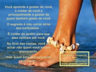 Você aprende a gostar de você,Você aprende a gostar de você,
a cuidar de você ea cuidar de você e
principalmente a gostar deprincipalmente a gostar de
quem também gosta de você.quem também gosta de você.
O segredo é não correr atrásO segredo é não correr atrás
das borboletas...das borboletas...
É cuidar do jardim para queÉ cuidar do jardim para que
elas venham até você.elas venham até você.
No final das contas, você vaiNo final das contas, você vai
achar não quem você estavaachar não quem você estava
procurando,procurando,
mas quem estava procurandomas quem estava procurando
por você!por você!
Música :Música :
Roger Williams - The ImpossibleRoger Williams - The Impossible
Dream
Montagem :Montagem :
maricarusocunha@terra.com.brmaricarusocunha@terra.com.br
www.pranos.com.brwww.pranos.com.br
 