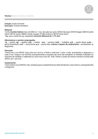 2www.coatscrafts.com.br
Técnica: Blusa de motivo colorida
Criação: Coats Corrente
Execução: Cristina Amaduro
Material
•Linha Camila Fashion (nov. de 500 m), 1 nov. de cada nas cores: 00332 (laranja); 00105 (bege); 00253 (verde
claro); 00142 (azul); 00835 (verde musgo); 01364 (vinho) e 00144 (azul claro).
•Ag. para crochê de aço niquelado Corrente Milward de 1,75 mm.
Abreviaturas e pontos empregados
•p. – ponto; ag. – agulha; nov. - novelo; carr. – carreira; trab. – trabalhe; p.b. – ponto baixo; p.bx. –
ponto baixíssimo; corr. – correntinha; p.a. – ponto alto; motivo e leques de acabamento - acompanhar os
diagramas.
Execução
•Inicie com a cor 00332, faça uma corr. de 4 p. e feche o anel com 1 p.bx. e trab. acompanhe o diagrama, a
cada 3 carr. troque a cor da linha acompanhando o esquema de cores ate completar as medidas indicadas no
esquema de medidas e repetindo as cores mais uma vez. Trab. frente e costas da mesma maneira unindo pela
ultima carr. com p.b..
Acabamento
•Com a linha na cor 00332, trab. os leques para o acabamento ao redor do decote, cavas e barra, acompanhando
o diagrama.
 