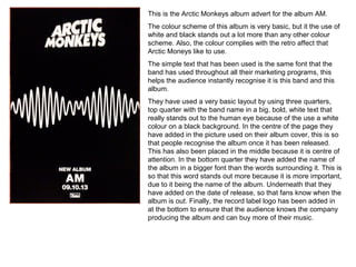 This is the Arctic Monkeys album advert for the album AM.
The colour scheme of this album is very basic, but it the use of
white and black stands out a lot more than any other colour
scheme. Also, the colour complies with the retro affect that
Arctic Moneys like to use.
The simple text that has been used is the same font that the
band has used throughout all their marketing programs, this
helps the audience instantly recognise it is this band and this
album.
They have used a very basic layout by using three quarters,
top quarter with the band name in a big, bold, white text that
really stands out to the human eye because of the use a white
colour on a black background. In the centre of the page they
have added in the picture used on their album cover, this is so
that people recognise the album once it has been released.
This has also been placed in the middle because it is centre of
attention. In the bottom quarter they have added the name of
the album in a bigger font than the words surrounding it. This is
so that this word stands out more because it is more important,
due to it being the name of the album. Underneath that they
have added on the date of release, so that fans know when the
album is out. Finally, the record label logo has been added in
at the bottom to ensure that the audience knows the company
producing the album and can buy more of their music.
 
