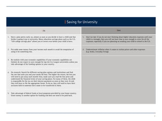 7
| Saving for University
| Do | Dont
Have a plan pretty early on, almost as soon as you decide to have a child and that
he/she is going to go to university. Many education savings plans such as the U.S.
“529 college savings plan” allows you to invest even before your child is born.
1. 1.
2. 2.
3.
4.
5.
Start too late: if you do not start thinking about higher education expenses until your
child is a teenager, then you will not have time to save enough to cover for all the
expenses, especially if you are planning on sending your child to school in the U.S.
Underestimate inflation when it comes to tuition prices and other expenses
(e.g. books, everyday living).
Put aside some money from your income each month to avoid the temptation of
using it for something else.
Be realistic with your economic capabilities: If your economic capabilities are
limited, do not expect to save enough for top-tier Ivy League universities unless you
take advantage of the funding options in your country.
Do research: Search for different saving plan options and institutions and find
the one that suits you and your needs the best. The higher the return, the less you
will need to put away each month! Also, make sure you read the fine print and
understand the financial terms of your saving plans. For many of these, the child
is responsible for the tax on their interest payments as soon as they turn 16 and
they will have to file the appropriate forms. To do so, they will need to have their
accounts held in someone else’s name to be transferred to them.
Take advantage of federal funds or local programs provided by your home country.
Grant money is another option for funding and does not need to be paid back.
 