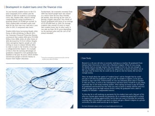 8
6
http://www.bloomberg.com/bw/articles/2012-09-06/
student-loans-debt-for-life#p2
As you learned, student loans in the U.S.
have surpassed US $1 trillion and the
burden of debt for students is increasing
every day. Student debt, which is being
compounded by rising enrollments, is
growing almost US $3,000 per second. In
2010, student debt exceeded credit-card
debt for the first time ever, and only a year
after in 2011, it surpassed auto loans.
Student debts keep increasing despite other
forms of debt shrinking. In March 2011,
the Consumer Financial Protection Bureau
announced that student debt grew US $300
billion from 2008, while all other forms of
debt decreased by US $1.6 trillion. Despite
these outrageous figures, people are still
willing to incur in almost lifetime debts
in order to bask in the benefits of having
a college/university degree. An example
of this is that the earning advantages of
graduates compared to non-graduates has
doubled in the past 30 years, which further
incentivizes people to borrow money to
finance their higher education.
Furthermore, the economic recession from
2007 has forced people back into school
as a haven from the less than friendly
job market, thus driving up the costs of
getting a higher education. Two-thirds of
seniors graduated with loans of an average
of US $25,000 back in 2010. On average,
students take around 10 years to repay
their student loans, but in other cases, it
can take up from 20-25 years depending
on the payment plan and the cost of the
school attended6
.
Bennett is a 28 year old who is currently working as a teacher. He graduated from
Indiana State University in 2010 with a Bachelor’s degree. When he was young,
his family had an average income that was enough to live on, but not enough to
pay for his higher education. He wanted the opportunity to better his future, but at
the same time he knew that he could not do so given that his family did not have
enough money.
Then, he heard about the option of “student loans” and he thought that he could
just pay it off after he graduated and got a job. He needed co-signers, so he got his
parents to sign with him. Unfortunately he was not informed about what it entailed
to take out a loan, as well as the consequences and how hard it would be to pay them,
especially due to the harsh working market. After taking out loans to pay for school,
he graduated and learned fast that what you owe in loans is mostly interest and very
little principle given the high interest levels (~10%). He graduated with a debt of
roughly US $50,000 + compounded interest.
To this day he is still working on payments for his student loan and a big part of his
after-tax income goes towards his payments. He is considering going back to school
to improve his working opportunities, but he does not want to increase his currently
existing debt. If he decided to go back to school and get a Master’s degree at a private
university, his debt could accrue up to six figures.
For more information please contact us at enquiries@austenmorris.com
| Development in student loans since the financial crisis
| Case Study
 