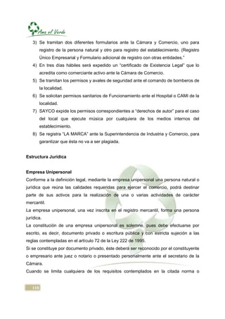 3) Se tramitan dos diferentes formularios ante la Cámara y Comercio, uno para
         registro de la persona natural y otro para registro del establecimiento. (Registro
         Único Empresarial y Formulario adicional de registro con otras entidades.”
   4) En tres días hábiles será expedido un “certificado de Existencia Legal” que lo
         acredita como comerciante activo ante la Cámara de Comercio.
   5) Se tramitan los permisos y avales de seguridad ante el comando de bomberos de
         la localidad.
   6) Se solicitan permisos sanitarios de Funcionamiento ante el Hospital o CAMI de la
         localidad.
   7) SAYCO expide los permisos correspondientes a “derechos de autor” para el caso
         del local que ejecute música por cualquiera de los medios internos del
         establecimiento.
   8) Se registra “LA MARCA” ante la Superintendencia de Industria y Comercio, para
         garantizar que ésta no va a ser plagiada.


Estructura Jurídica


Empresa Unipersonal
Conforme a la definición legal, mediante la empresa unipersonal una persona natural o
jurídica que reúna las calidades requeridas para ejercer el comercio, podrá destinar
parte de sus activos para la realización de una o varias actividades de carácter
mercantil.
La empresa unipersonal, una vez inscrita en el registro mercantil, forma una persona
jurídica.
La constitución de una empresa unipersonal es solemne, pues debe efectuarse por
escrito, es decir, documento privado o escritura pública y con estricta sujeción a las
reglas contempladas en el artículo 72 de la Ley 222 de 1995.
Si se constituye por documento privado, éste deberá ser reconocido por el constituyente
o empresario ante juez o notario o presentado personalmente ante el secretario de la
Cámara.
Cuando se limita cualquiera de los requisitos contemplados en la citada norma o


   110
 